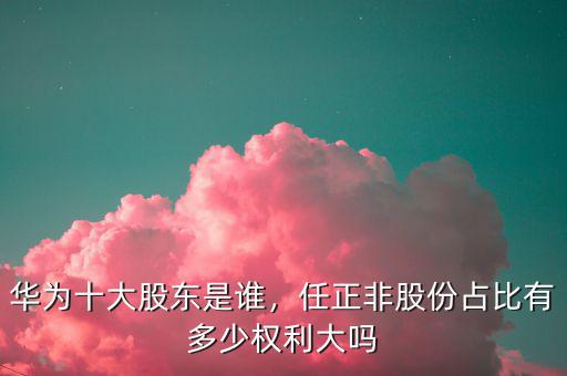 華為十大股東是誰，任正非股份占比有多少權(quán)利大嗎