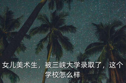 女兒美術生，被三峽大學錄取了，這個學校怎么樣