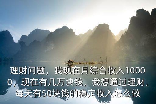 理財(cái)問題，我現(xiàn)在月綜合收入10000，現(xiàn)在有幾萬塊錢，我想通過理財(cái)，每天有50塊錢的穩(wěn)定收入怎么做