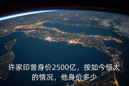 許家印曾身價2500億，按如今恒大的情況，他身價多少