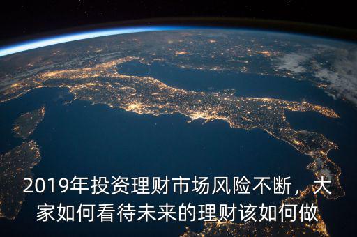 2019年投資理財(cái)市場風(fēng)險不斷，大家如何看待未來的理財(cái)該如何做