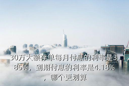 30萬大額存單每月付息的利率是3.85%，到期付息的利率是4.18%，哪個更劃算