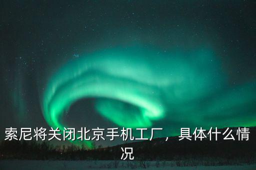 索尼將關(guān)閉北京手機(jī)工廠，具體什么情況