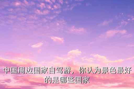 中國周邊國家自駕游，你認(rèn)為景色最好的是哪些國家
