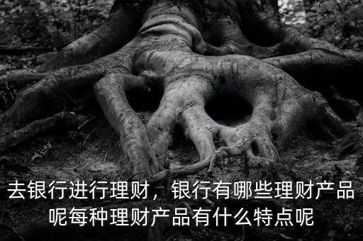 去銀行進行理財，銀行有哪些理財產品呢每種理財產品有什么特點呢