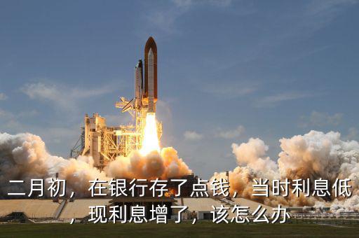 二月初，在銀行存了點(diǎn)錢，當(dāng)時(shí)利息低，現(xiàn)利息增了，該怎么辦