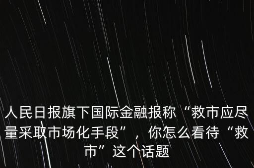 人民日?qǐng)?bào)旗下國(guó)際金融報(bào)稱“救市應(yīng)盡量采取市場(chǎng)化手段”，你怎么看待“救市”這個(gè)話題