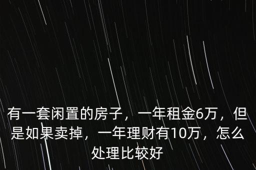 有一套閑置的房子，一年租金6萬，但是如果賣掉，一年理財(cái)有10萬，怎么處理比較好