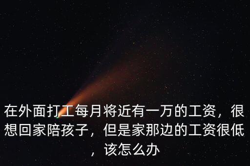 在外面打工每月將近有一萬的工資，很想回家陪孩子，但是家那邊的工資很低，該怎么辦