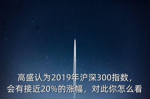 高盛認(rèn)為2019年滬深300指數(shù)，會(huì)有接近20%的漲幅，對(duì)此你怎么看