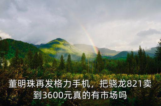 董明珠再發(fā)格力手機，把驍龍821賣到3600元真的有市場嗎