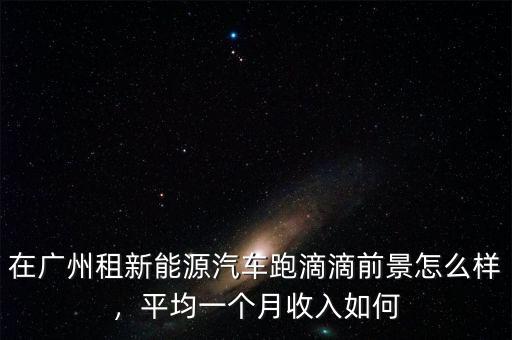在廣州租新能源汽車跑滴滴前景怎么樣，平均一個月收入如何