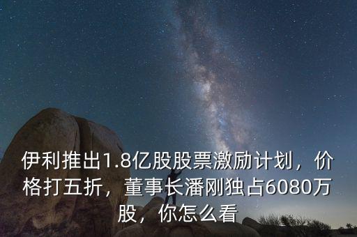 伊利推出1.8億股股票激勵(lì)計(jì)劃，價(jià)格打五折，董事長潘剛獨(dú)占6080萬股，你怎么看