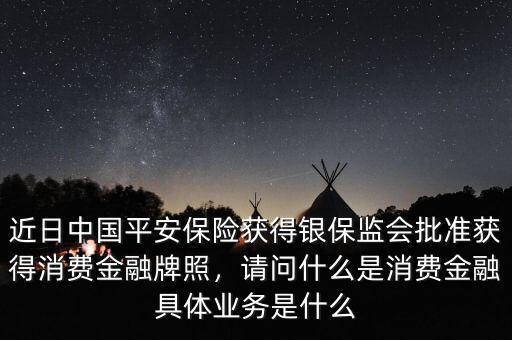 近日中國(guó)平安保險(xiǎn)獲得銀保監(jiān)會(huì)批準(zhǔn)獲得消費(fèi)金融牌照，請(qǐng)問(wèn)什么是消費(fèi)金融具體業(yè)務(wù)是什么