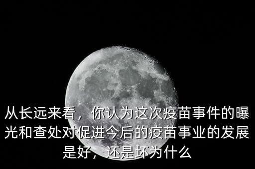 從長遠來看，你認為這次疫苗事件的曝光和查處對促進今后的疫苗事業(yè)的發(fā)展是好，還是壞為什么