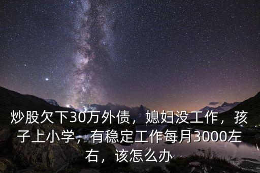 炒股欠下30萬外債，媳婦沒工作，孩子上小學，有穩(wěn)定工作每月3000左右，該怎么辦