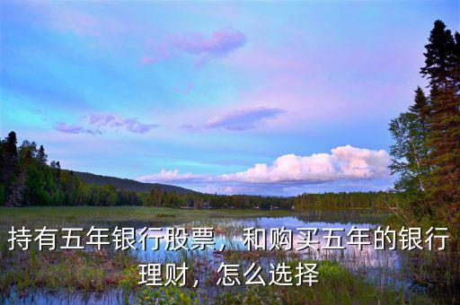 持有五年銀行股票，和購買五年的銀行理財(cái)，怎么選擇