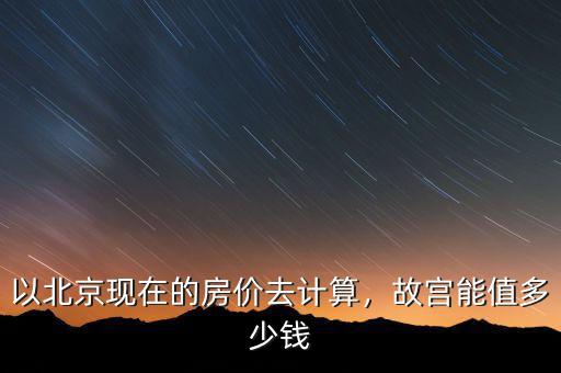 以北京現(xiàn)在的房價去計算，故宮能值多少錢