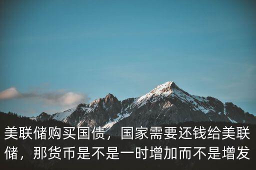 美聯(lián)儲購買國債，國家需要還錢給美聯(lián)儲，那貨幣是不是一時(shí)增加而不是增發(fā)