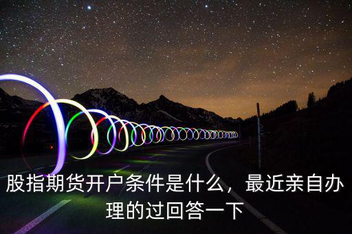 股指期貨開戶條件是什么，最近親自辦理的過回答一下