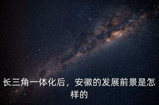 長(zhǎng)三角一體化后，安徽的發(fā)展前景是怎樣的