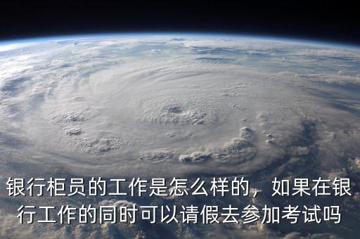 銀行柜員的工作是怎么樣的，如果在銀行工作的同時可以請假去參加考試嗎