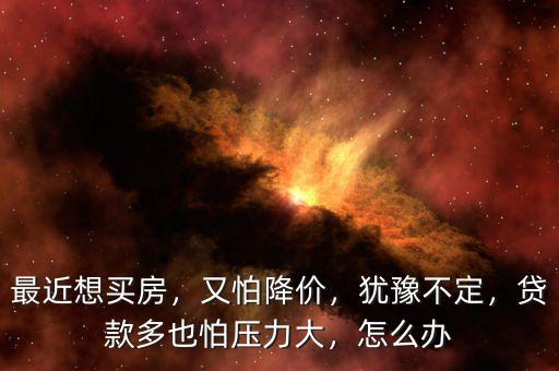 最近想買房，又怕降價(jià)，猶豫不定，貸款多也怕壓力大，怎么辦