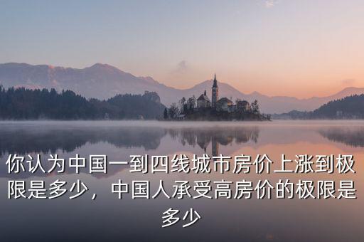 你認為中國一到四線城市房價上漲到極限是多少，中國人承受高房價的極限是多少