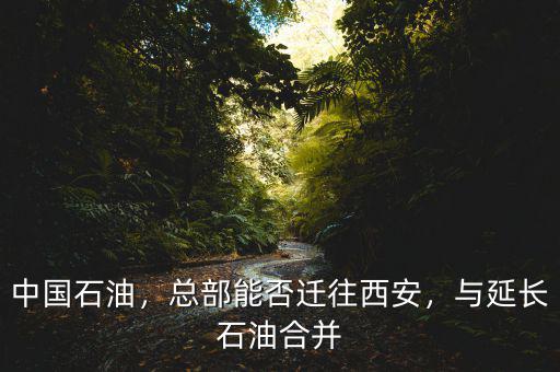 中國石油，總部能否遷往西安，與延長石油合并