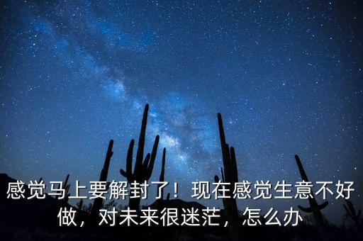 感覺馬上要解封了！現(xiàn)在感覺生意不好做，對未來很迷茫，怎么辦