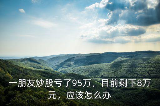 一朋友炒股虧了95萬，目前剩下8萬元，應(yīng)該怎么辦
