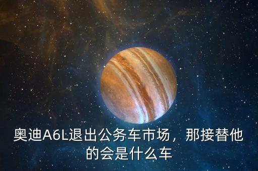 奧迪A6L退出公務(wù)車市場(chǎng)，那接替他的會(huì)是什么車