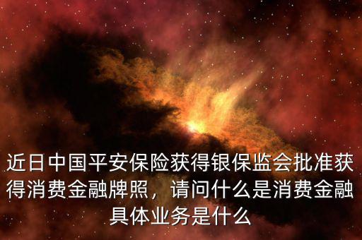 近日中國(guó)平安保險(xiǎn)獲得銀保監(jiān)會(huì)批準(zhǔn)獲得消費(fèi)金融牌照，請(qǐng)問什么是消費(fèi)金融具體業(yè)務(wù)是什么