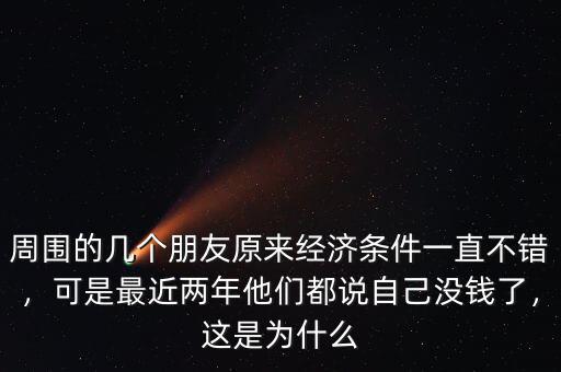周圍的幾個朋友原來經濟條件一直不錯，可是最近兩年他們都說自己沒錢了，這是為什么