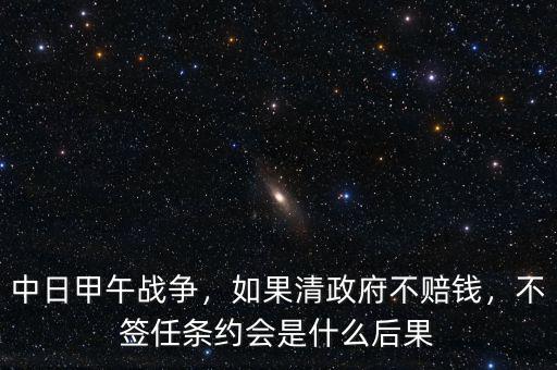 中日甲午戰(zhàn)爭(zhēng)，如果清政府不賠錢(qián)，不簽任條約會(huì)是什么后果