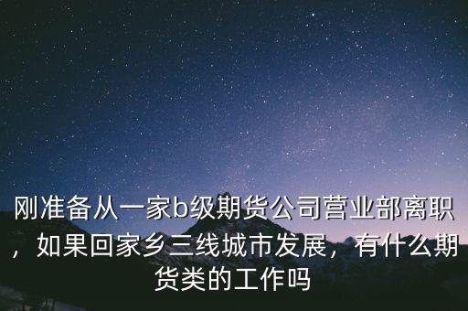 剛準(zhǔn)備從一家b級期貨公司營業(yè)部離職，如果回家鄉(xiāng)三線城市發(fā)展，有什么期貨類的工作嗎