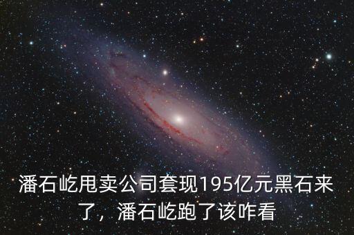 潘石屹甩賣公司套現(xiàn)195億元黑石來了，潘石屹跑了該咋看