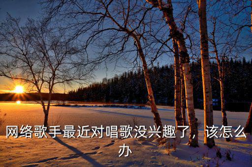 網(wǎng)絡(luò)歌手最近對(duì)唱歌沒興趣了，該怎么辦