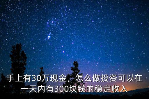 手上有30萬現(xiàn)金，怎么做投資可以在一天內(nèi)有300塊錢的穩(wěn)定收入