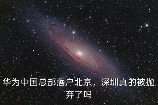 華為中國總部落戶北京，深圳真的被拋棄了嗎