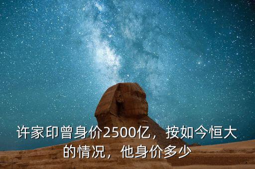 許家印曾身價2500億，按如今恒大的情況，他身價多少