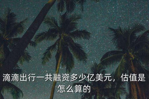 滴滴出行一共融資多少億美元，估值是怎么算的