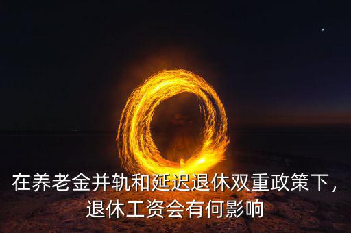 在養(yǎng)老金并軌和延遲退休雙重政策下，退休工資會(huì)有何影響