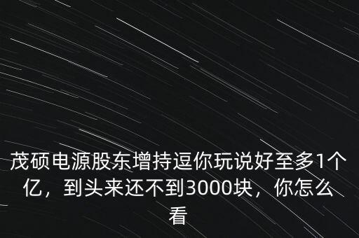 茂碩電源股東增持逗你玩說好至多1個億，到頭來還不到3000塊，你怎么看