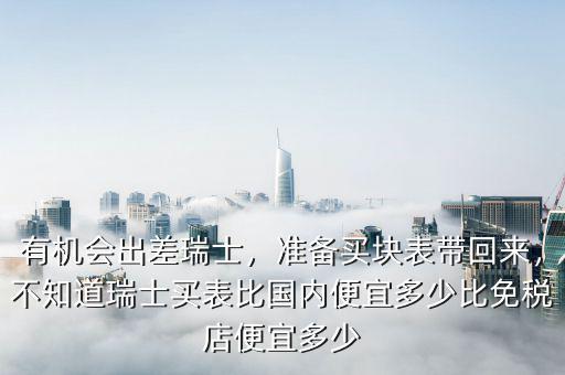 有機(jī)會(huì)出差瑞士，準(zhǔn)備買塊表帶回來，不知道瑞士買表比國(guó)內(nèi)便宜多少比免稅店便宜多少