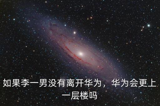 如果李一男沒(méi)有離開(kāi)華為，華為會(huì)更上一層樓嗎