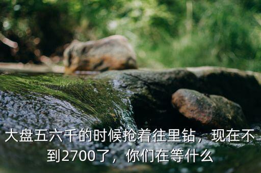 大盤五六千的時候搶著往里鉆，現(xiàn)在不到2700了，你們在等什么