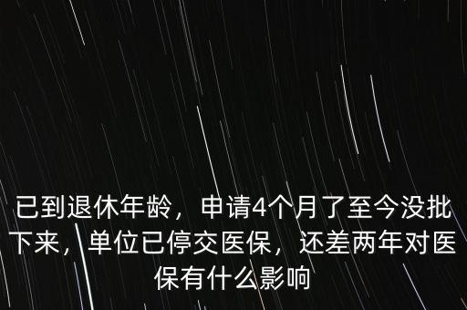 已到退休年齡，申請(qǐng)4個(gè)月了至今沒批下來，單位已停交醫(yī)保，還差兩年對(duì)醫(yī)保有什么影響