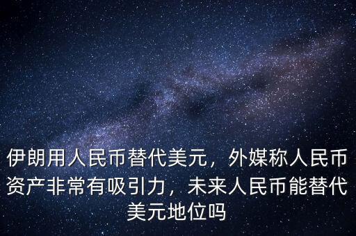 伊朗用人民幣替代美元，外媒稱人民幣資產(chǎn)非常有吸引力，未來人民幣能替代美元地位嗎