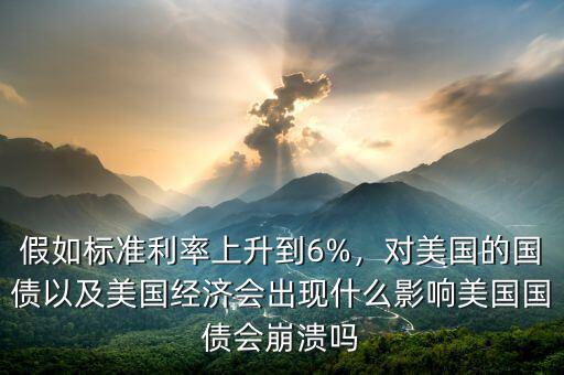 假如標(biāo)準(zhǔn)利率上升到6%，對(duì)美國的國債以及美國經(jīng)濟(jì)會(huì)出現(xiàn)什么影響美國國債會(huì)崩潰嗎